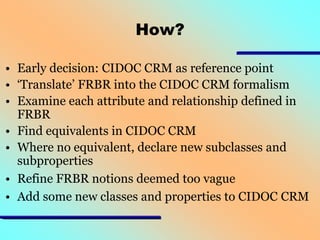How?
• Early decision: CIDOC CRM as reference point
• ‘Translate’ FRBR into the CIDOC CRM formalism
• Examine each attribute and relationship defined in
FRBR
• Find equivalents in CIDOC CRM
• Where no equivalent, declare new subclasses and
subproperties
• Refine FRBR notions deemed too vague
• Add some new classes and properties to CIDOC CRM

 