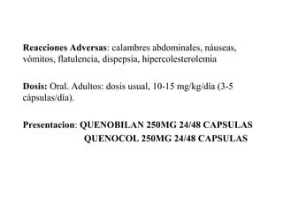 Reacciones Adversas: calambres abdominales, náuseas,
vómitos, flatulencia, dispepsia, hipercolesterolemia
Dosis: Oral. Adultos: dosis usual, 10-15 mg/kg/día (3-5
cápsulas/día).
Presentacion: QUENOBILAN 250MG 24/48 CAPSULAS
QUENOCOL 250MG 24/48 CAPSULAS
 