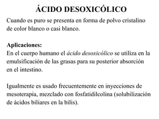 ÁCIDO DESOXICÓLICO
Cuando es puro se presenta en forma de polvo cristalino
de color blanco o casi blanco.
Aplicaciones:
En el cuerpo humano el ácido desoxicólico se utiliza en la
emulsificación de las grasas para su posterior absorción
en el intestino.
Igualmente es usado frecuentemente en inyecciones de
mesoterapia, mezclado con fosfatidilcolina (solubilización
de ácidos biliares en la bilis).
 
