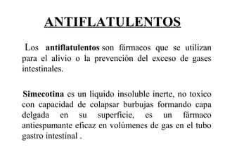 ANTIFLATULENTOS
   Los antiflatulentos son fármacos que se utilizan
para el alivio o la prevención del exceso de gases
intestinales.
Simecotina es un liquido insoluble inerte, no toxico
con capacidad de colapsar burbujas formando capa
delgada en su superficie, es un fármaco
antiespumante eficaz en volúmenes de gas en el tubo
gastro intestinal .
 