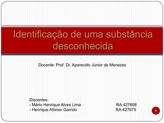 Identificação de uma substância
desconhecida
Docente: Prof. Dr. Aparecido Júnior de Menezes

Discentes:
- Mário Henrique Alves Lima
- Henrique Afonso Garrido

RA:427608
RA:427675

1

 