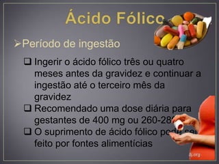 Período de ingestão
 Ingerir o ácido fólico três ou quatro
meses antes da gravidez e continuar a
ingestão até o terceiro mês da
gravidez
 Recomendado uma dose diária para
gestantes de 400 mg ou 260-280 mg
 O suprimento de ácido fólico pode ser
feito por fontes alimentícias
 