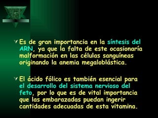 Es de gran importancia en la  síntesis del ARN , ya que la falta de este ocasionaría malformación en las células sanguíneas originando la anemia megaloblástica.  El ácido fólico es también esencial para  el desarrollo del sistema nervioso del feto , por lo que es de vital importancia que las embarazadas puedan ingerir cantidades adecuadas de esta vitamina.   