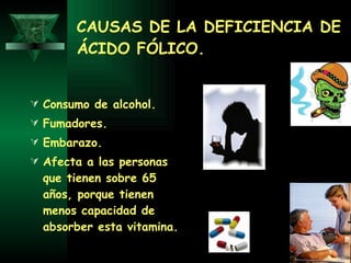 CAUSAS DE LA DEFICIENCIA DE ÁCIDO FÓLICO. Consumo de alcohol. Fumadores. Embarazo.  Afecta a las personas que tienen sobre 65 años, porque tienen menos capacidad de absorber esta vitamina. 