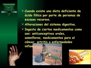 Cuando existe una dieta deficiente de ácido fólico por parte de personas de escasos recursos. Alteraciones del sistema digestivo. Ingesta de ciertos medicamentos como son: anticonceptivos orales, somníferos, medicamentos para el cáncer, artritis o enfermedades inflamatorias. 