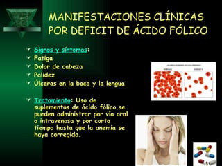 MANIFESTACIONES CLÍNICAS POR DEFICIT DE ÁCIDO FÓLICO Signos y síntomas :  Fatiga  Dolor de cabeza  Palidez  Úlceras en la boca y la lengua   Tratamiento : Uso de suplementos de ácido fólico se pueden administrar por vía oral o intravenosa y por corto tiempo hasta que la anemia se haya corregido. 