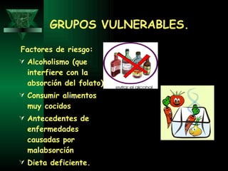 GRUPOS VULNERABLES. Factores de riesgo: Alcoholismo (que interfiere con la absorción del folato)  Consumir alimentos muy cocidos  Antecedentes de enfermedades causadas por malabsorción  Dieta deficiente. 
