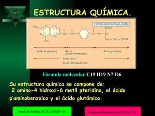 ESTRUCTURA QUÍMICA. Su estructura química se compone de: 2 amino-4 hidroxi-6 metil pteridina, el ácido p’aminobenzoico y el ácido glutámico.   Fórmula molecular   C19 H19 N7 O6   Punto de Fusión: 523 K  (249,85 ° C) Punto de Ebullición: K (-273,15 ° C)   