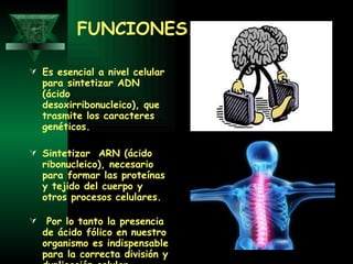 FUNCIONES. Es esencial a nivel celular para sintetizar ADN (ácido desoxirribonucleico), que trasmite los caracteres genéticos. Sintetizar  ARN (ácido ribonucleico), necesario para formar las proteínas y tejido del cuerpo y otros procesos celulares.  Por lo tanto la presencia de ácido fólico en nuestro organismo es indispensable para la correcta división y duplicación celular.   