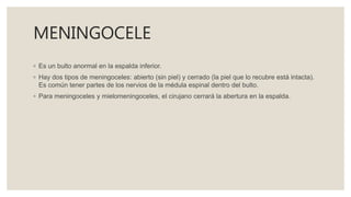 MENINGOCELE
◦ Es un bulto anormal en la espalda inferior.
◦ Hay dos tipos de meningoceles: abierto (sin piel) y cerrado (la piel que lo recubre está intacta).
Es común tener partes de los nervios de la médula espinal dentro del bulto.
◦ Para meningoceles y mielomeningoceles, el cirujano cerrará la abertura en la espalda.
 