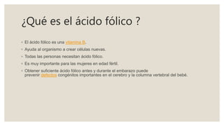 ¿Qué es el ácido fólico ?
◦ El ácido fólico es una vitamina B.
◦ Ayuda al organismo a crear células nuevas.
◦ Todas las personas necesitan ácido fólico.
◦ Es muy importante para las mujeres en edad fértil.
◦ Obtener suficiente ácido fólico antes y durante el embarazo puede
prevenir defectos congénitos importantes en el cerebro y la columna vertebral del bebé.
 