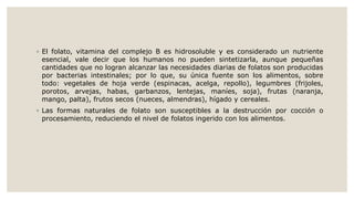◦ El folato, vitamina del complejo B es hidrosoluble y es considerado un nutriente
esencial, vale decir que los humanos no pueden sintetizarla, aunque pequeñas
cantidades que no logran alcanzar las necesidades diarias de folatos son producidas
por bacterias intestinales; por lo que, su única fuente son los alimentos, sobre
todo: vegetales de hoja verde (espinacas, acelga, repollo), legumbres (frijoles,
porotos, arvejas, habas, garbanzos, lentejas, maníes, soja), frutas (naranja,
mango, palta), frutos secos (nueces, almendras), hígado y cereales.
◦ Las formas naturales de folato son susceptibles a la destrucción por cocción o
procesamiento, reduciendo el nivel de folatos ingerido con los alimentos.
 