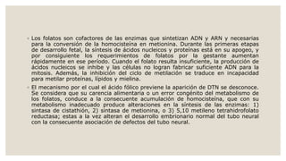 ◦ Los folatos son cofactores de las enzimas que sintetizan ADN y ARN y necesarias
para la conversión de la homocisteína en metionina. Durante las primeras etapas
de desarrollo fetal, la síntesis de ácidos nucleicos y proteínas está en su apogeo, y
por consiguiente los requerimientos de folatos por la gestante aumentan
rápidamente en ese período. Cuando el folato resulta insuficiente, la producción de
ácidos nucleicos se inhibe y las células no logran fabricar suficiente ADN para la
mitosis. Además, la inhibición del ciclo de metilación se traduce en incapacidad
para metilar proteínas, lípidos y mielina.
◦ El mecanismo por el cual el ácido fólico previene la aparición de DTN se desconoce.
Se considera que su carencia alimentaria o un error congénito del metabolismo de
los folatos, conduce a la consecuente acumulación de homocisteína, que con su
metabolismo inadecuado produce alteraciones en la síntesis de las enzimas: 1)
sintasa de cistathión, 2) sintasa de metionina, o 3) 5,10 metileno tetrahidrofolato
reductasa; estas a la vez alteran el desarrollo embrionario normal del tubo neural
con la consecuente asociación de defectos del tubo neural.
 