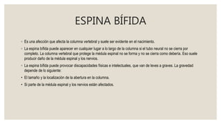 ESPINA BÍFIDA
◦ Es una afección que afecta la columna vertebral y suele ser evidente en el nacimiento.
◦ La espina bífida puede aparecer en cualquier lugar a lo largo de la columna si el tubo neural no se cierra por
completo. La columna vertebral que protege la médula espinal no se forma y no se cierra como debería. Eso suele
producir daño de la médula espinal y los nervios.
◦ La espina bífida puede provocar discapacidades físicas e intelectuales, que van de leves a graves. La gravedad
depende de lo siguiente:
• El tamaño y la localización de la abertura en la columna.
• Si parte de la médula espinal y los nervios están afectados.
 
