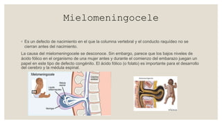 Mielomeningocele
◦ Es un defecto de nacimiento en el que la columna vertebral y el conducto raquídeo no se
cierran antes del nacimiento.
La causa del mielomeningocele se desconoce. Sin embargo, parece que los bajos niveles de
ácido fólico en el organismo de una mujer antes y durante el comienzo del embarazo juegan un
papel en este tipo de defecto congénito. El ácido fólico (o folato) es importante para el desarrollo
del cerebro y la médula espinal.
 