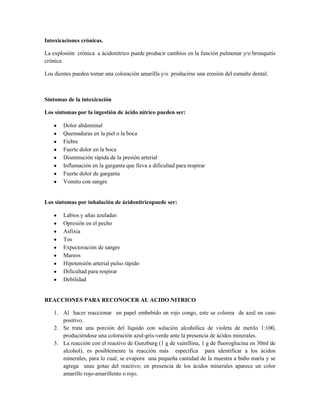 Intoxicaciones crónicas.
La explosión crónica a ácidonítrico puede producir cambios en la función pulmonar y/o bronquitis
crónica
Los dientes pueden tomar una coloración amarilla y/o producirse una erosión del esmalte dental.

Síntomas de la intoxicación
Los síntomas por la ingestión de ácido nítrico pueden ser:
Dolor abdominal
Quemaduras en la piel o la boca
Fiebre
Fuerte dolor en la boca
Disminución rápida de la presión arterial
Inflamación en la garganta que lleva a dificultad para respirar
Fuerte dolor de garganta
Vomito con sangre

Los síntomas por inhalación de ácidonítricopuede ser:
Labios y uñas azuladas
Opresión en el pecho
Asfixia
Tos
Expectoración de sangre
Mareos
Hipotensión arterial pulso rápido
Dificultad para respirar
Debilidad

REACCIONES PARA RECONOCER AL ACIDO NITRICO
1. Al hacer reaccionar un papel embebido en rojo congo, este se colorea de azul en caso
positivo.
2. Se trata una porción del líquido con solución alcohólica de violeta de metilo 1:100,
produciéndose una coloración azul-gris-verde ante la presencia de ácidos minerales.
3. La reacción con el reactivo de Gunzburg (1 g de vainillina, 1 g de fluoroglucina en 30ml de
alcohol), es posiblemente la reacción más específica para identificar a los ácidos
minerales, para lo cual, se evapora una pequeña cantidad de la muestra a baño maría y se
agrega unas gotas del reactivo; en presencia de los ácidos minerales aparece un color
amarillo rojo-amarillento o rojo.

 
