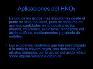 Aplicaciones del HNO 3 Es uno de los ácidos mas importantes desde el punto de vista industrial, pues se consume en grandes cantidades en la industria de los abonos, colorantes, explosivos, fabricación del ácido sulfúrico, medicamentos y grabado de metales. Los explosivos modernos que han reemplazado a la antigua pólvora negra, son derivados de nitratos obtenidos por la acción del ácido nítrico sobre alguna sustancia orgánica. 
