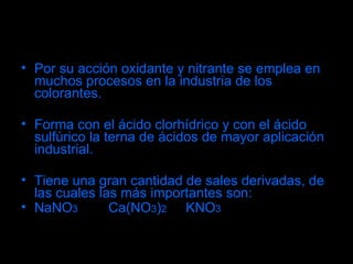 Por su acción oxidante y nitrante se emplea en muchos procesos en la industria de los colorantes. Forma con el ácido clorhídrico y con el ácido sulfúrico la terna de ácidos de mayor aplicación industrial. Tiene una gran cantidad de sales derivadas, de las cuales las más importantes son:  NaNO 3   Ca(NO 3 ) 2   KNO 3 