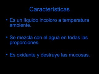 Características Es un líquido incoloro a temperatura ambiente. Se mezcla con el agua en todas las proporciones. Es oxidante y destruye las mucosas. 