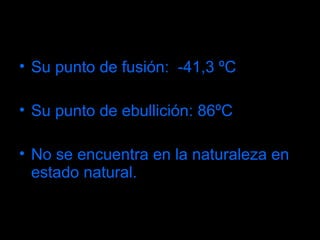 Su punto de fusión:  -41,3 ºC Su punto de ebullición: 86ºC No se encuentra en la naturaleza en estado natural. 