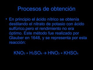 Procesos de obtención En principio el ácido nítrico se obtenía destilando el nitrato de potasio con ácido sulfúrico,pero el rendimiento no era óptimo. Este método fue realizado por Glauber en 1648, y se representa por esta reacción: KNO 3  +  H 2 SO 4      HNO 3  +  KHSO 4 