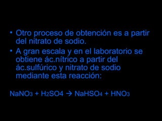 Otro proceso de obtención es a partir del nitrato de sodio. A gran escala y en el laboratorio se obtiene ác.nítrico a partir del ác.sulfúrico y nitrato de sodio mediante esta reacción: NaNO 3  +  H 2 SO4     NaHSO 4  + HNO 3 