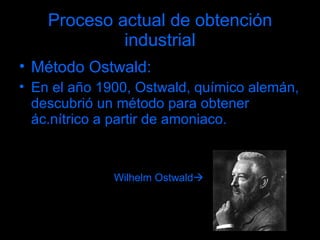 Proceso actual de obtención industrial Método Ostwald: En el año 1900, Ostwald, químico alemán, descubrió un método para obtener ác.nítrico a partir de amoniaco. Wilhelm Ostwald  