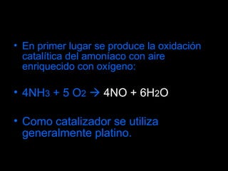En primer lugar se produce la oxidación catalítica del amoníaco con aire enriquecido con oxígeno: 4NH 3  + 5 O 2     4NO + 6H 2 O Como catalizador se utiliza generalmente platino. 