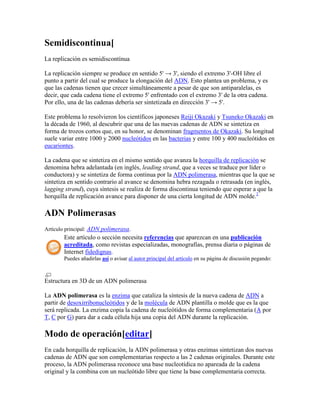 Semidiscontinua[
La replicación es semidiscontínua
La replicación siempre se produce en sentido 5' → 3', siendo el extremo 3'-OH libre el
punto a partir del cual se produce la elongación del ADN. Esto plantea un problema, y es
que las cadenas tienen que crecer simultáneamente a pesar de que son antiparalelas, es
decir, que cada cadena tiene el extremo 5' enfrentado con el extremo 3' de la otra cadena.
Por ello, una de las cadenas debería ser sintetizada en dirección 3' → 5'.
Este problema lo resolvieron los científicos japoneses Reiji Okazaki y Tsuneko Okazaki en
la década de 1960, al descubrir que una de las nuevas cadenas de ADN se sintetiza en
forma de trozos cortos que, en su honor, se denominan fragmentos de Okazaki. Su longitud
suele variar entre 1000 y 2000 nucleótidos en las bacterias y entre 100 y 400 nucleótidos en
eucariontes.
La cadena que se sintetiza en el mismo sentido que avanza la horquilla de replicación se
denomina hebra adelantada (en inglés, leading strand, que a veces se traduce por líder o
conductora) y se sintetiza de forma continua por la ADN polimerasa, mientras que la que se
sintetiza en sentido contrario al avance se denomina hebra rezagada o retrasada (en inglés,
lagging strand), cuya síntesis se realiza de forma discontinua teniendo que esperar a que la
horquilla de replicación avance para disponer de una cierta longitud de ADN molde.2
ADN Polimerasas
Artículo principal: ADN polimerasa.
Este artículo o sección necesita referencias que aparezcan en una publicación
acreditada, como revistas especializadas, monografías, prensa diaria o páginas de
Internet fidedignas.
Puedes añadirlas así o avisar al autor principal del artículo en su página de discusión pegando:
Estructura en 3D de un ADN polimerasa
La ADN polimerasa es la enzima que cataliza la síntesis de la nueva cadena de ADN a
partir de desoxirribonucleótidos y de la molécula de ADN plantilla o molde que es la que
será replicada. La enzima copia la cadena de nucleótidos de forma complementaria (A por
T, C por G) para dar a cada célula hija una copia del ADN durante la replicación.
Modo de operación[editar]
En cada horquilla de replicación, la ADN polimerasa y otras enzimas sintetizan dos nuevas
cadenas de ADN que son complementarias respecto a las 2 cadenas originales. Durante este
proceso, la ADN polimerasa reconoce una base nucleotídica no apareada de la cadena
original y la combina con un nucleótido libre que tiene la base complementaria correcta.
 
