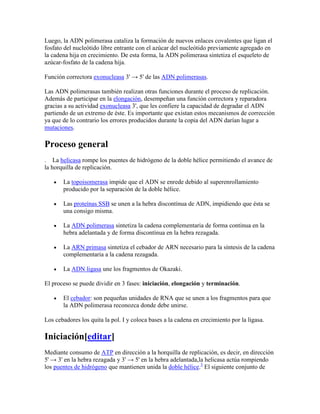 Luego, la ADN polimerasa cataliza la formación de nuevos enlaces covalentes que ligan el
fosfato del nucleótido libre entrante con el azúcar del nucleótido previamente agregado en
la cadena hija en crecimiento. De esta forma, la ADN polimerasa sintetiza el esqueleto de
azúcar-fosfato de la cadena hija.
Función correctora exonucleasa 3' → 5' de las ADN polimerasas.
Las ADN polimerasas también realizan otras funciones durante el proceso de replicación.
Además de participar en la elongación, desempeñan una función correctora y reparadora
gracias a su actividad exonucleasa 3', que les confiere la capacidad de degradar el ADN
partiendo de un extremo de éste. Es importante que existan estos mecanismos de corrección
ya que de lo contrario los errores producidos durante la copia del ADN darían lugar a
mutaciones.
Proceso general
. La helicasa rompe los puentes de hidrógeno de la doble hélice permitiendo el avance de
la horquilla de replicación.
La topoisomerasa impide que el ADN se enrede debido al superenrollamiento
producido por la separación de la doble hélice.
Las proteínas SSB se unen a la hebra discontínua de ADN, impidiendo que ésta se
una consigo misma.
La ADN polimerasa sintetiza la cadena complementaria de forma continua en la
hebra adelantada y de forma discontínua en la hebra rezagada.
La ARN primasa sintetiza el cebador de ARN necesario para la síntesis de la cadena
complementaria a la cadena rezagada.
La ADN ligasa une los fragmentos de Okazaki.
El proceso se puede dividir en 3 fases: iniciación, elongación y terminación.
El cebador: son pequeñas unidades de RNA que se unen a los fragmentos para que
la ADN polimerasa reconozca donde debe unirse.
Los cebadores los quita la pol. I y coloca bases a la cadena en crecimiento por la ligasa.
Iniciación[editar]
Mediante consumo de ATP en dirección a la horquilla de replicación, es decir, en dirección
5' → 3' en la hebra rezagada y 3' → 5' en la hebra adelantada,la helicasa actúa rompiendo
los puentes de hidrógeno que mantienen unida la doble hélice.3
El siguiente conjunto de
 