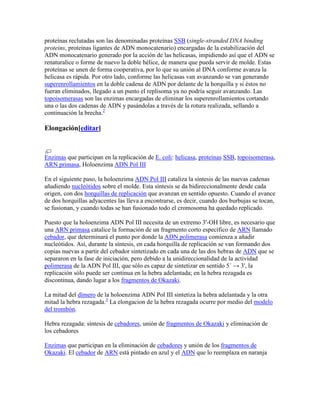 proteínas reclutadas son las denominadas proteínas SSB (single-stranded DNA binding
proteins, proteínas ligantes de ADN monocatenario) encargadas de la estabilización del
ADN monocatenario generado por la acción de las helicasas, impidiendo así que el ADN se
renaturalice o forme de nuevo la doble hélice, de manera que pueda servir de molde. Estas
proteínas se unen de forma cooperativa, por lo que su unión al DNA conforme avanza la
helicasa es rápida. Por otro lado, conforme las helicasas van avanzando se van generando
superenrollamientos en la doble cadena de ADN por delante de la horquilla y si éstos no
fueran eliminados, llegado a un punto el replisoma ya no podría seguir avanzando. Las
topoisomerasas son las enzimas encargadas de eliminar los superenrollamientos cortando
una o las dos cadenas de ADN y pasándolas a través de la rotura realizada, sellando a
continuación la brecha.2
Elongación[editar]
Enzimas que participan en la replicación de E. coli: helicasa, proteínas SSB, topoisomerasa,
ARN primasa, Holoenzima ADN Pol III
En el siguiente paso, la holoenzima ADN Pol III cataliza la síntesis de las nuevas cadenas
añadiendo nucleótidos sobre el molde. Esta síntesis se da bidireccionalmente desde cada
origen, con dos horquillas de replicación que avanzan en sentido opuesto. Cuando el avance
de dos horquillas adyacentes las lleva a encontrarse, es decir, cuando dos burbujas se tocan,
se fusionan, y cuando todas se han fusionado todo el cromosoma ha quedado replicado.
Puesto que la holoenzima ADN Pol III necesita de un extremo 3'-OH libre, es necesario que
una ARN primasa catalice la formación de un fragmento corto específico de ARN llamado
cebador, que determinará el punto por donde la ADN polimerasa comienza a añadir
nucleótidos. Así, durante la síntesis, en cada horquilla de replicación se van formando dos
copias nuevas a partir del cebador sintetizado en cada una de las dos hebras de ADN que se
separaron en la fase de iniciación, pero debido a la unidireccionalidad de la actividad
polimerasa de la ADN Pol III, que sólo es capaz de sintetizar en sentido 5´ → 3', la
replicación sólo puede ser continua en la hebra adelantada; en la hebra rezagada es
discontinua, dando lugar a los fragmentos de Okazaki.
La mitad del dímero de la holoenzima ADN Pol III sintetiza la hebra adelantada y la otra
mitad la hebra rezagada.3
La elongacion de la hebra rezagada ocurre por medio del modelo
del trombón.
Hebra rezagada: síntesis de cebadores, unión de fragmentos de Okazaki y eliminación de
los cebadores
Enzimas que participan en la eliminación de cebadores y unión de los fragmentos de
Okazaki. El cebador de ARN está pintado en azul y el ADN que lo reemplaza en naranja
 