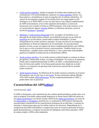 Ácido nucleico peptídico, donde el esqueleto de fosfato-(desoxi)ribosa ha sido
sustituido por 2-(N-aminoetil)glicina, unida por un enlace peptídico clásico. Las
bases púricas y pirimidínicas se unen al esqueleto por el carbono carbonílico. Al
carecer de un esqueleto cargado (el ion fosfato lleva una carga negativa a pH
fisiológico en el ADN/ARN), se une con más fuerza a una cadena complementaria
de ADN monocatenario, al no existir repulsión electrostática. La fuerza de
interacción crece cuando se forma un ANP bicatenario. Este ácido nucleico, al no
ser reconocido por algunos enzimas debido a su diferente estructura, resiste la
acción de nucleasas y proteasas.
Morfolino y ácido nucleico bloqueado (LNA, en inglés). El morfolino es un
derivado de un ácido nucleico natural, con la diferencia de que usa un anillo de
morfolina en vez del azúcar, conservando el enlace fosfodiéster y la base
nitrogenada de los ácidos nucleicos naturales. Se usan con fines de investigación,
generalmente en forma de oligómeros de 25 nucleótidos. Se usan para hacer
genética inversa, ya que son capaces de unirse complementariamente a pre-ARNm,
con lo que se evita su posterior recorte y procesamiento. También tienen un uso
farmacéutico, y pueden actuar contra bacterias y virus o para tratar enfermedades
genéticas al impedir la traducción de un determinado ARNm.
Ácido nucleico glicólico. Es un ácido nucleico artificial donde se sustituye la ribosa
por glicerol, conservando la base y el enlace fosfodiéster. No existe en la naturaleza.
Puede unirse complementariamente al ADN y al ARN, y sorprendentemente, lo
hace de forma más estable. Es la forma químicamente más simple de un ácido
nucleico y se especula con que haya sido el precursor ancestral de los actuales
ácidos nucleicos.
Ácido nucleico treósico. Se diferencia de los ácidos nucleicos naturales en el azúcar
del esqueleto, que en este caso es una treosa. Se han sintetizado cadenas híbridas
ATN-ADN usando ADN polimerasas. Se une complementariamente al ARN, y
podría haber sido su precursor.
Características del ADN[editar]
Artículo principal: ADN.
El ADN es bicatenario, está constituido por dos cadenas polinucleotídicas unidas entre sí en
toda su longitud. Esta doble cadena puede disponerse en forma lineal (ADN del núcleo de
las células eucarióticas) o en forma circular (ADN de las células procarióticas, así como de
las mitocondrias y cloroplastos eucarióticos). La molécula de ADN porta la información
necesaria para el desarrollo de las características biológicas de un individuo y contiene los
mensajes e instrucciones para que las células realicen sus funciones. Dependiendo de la
composición del ADN (refiriéndose a composición como la secuencia particular de bases),
puede desnaturalizarse o romperse los puentes de hidrógenos entre bases pasando a ADN
de cadena simple o ADNsc abreviadamente.
 