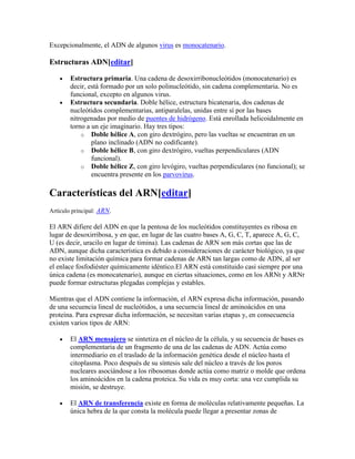 Excepcionalmente, el ADN de algunos virus es monocatenario.
Estructuras ADN[editar]
Estructura primaria. Una cadena de desoxirribonucleótidos (monocatenario) es
decir, está formado por un solo polinucleótido, sin cadena complementaria. No es
funcional, excepto en algunos virus.
Estructura secundaria. Doble hélice, estructura bicatenaria, dos cadenas de
nucleótidos complementarias, antiparalelas, unidas entre sí por las bases
nitrogenadas por medio de puentes de hidrógeno. Está enrollada helicoidalmente en
torno a un eje imaginario. Hay tres tipos:
o Doble hélice A, con giro dextrógiro, pero las vueltas se encuentran en un
plano inclinado (ADN no codificante).
o Doble hélice B, con giro dextrógiro, vueltas perpendiculares (ADN
funcional).
o Doble hélice Z, con giro levógiro, vueltas perpendiculares (no funcional); se
encuentra presente en los parvovirus.
Características del ARN[editar]
Artículo principal: ARN.
El ARN difiere del ADN en que la pentosa de los nucleótidos constituyentes es ribosa en
lugar de desoxirribosa, y en que, en lugar de las cuatro bases A, G, C, T, aparece A, G, C,
U (es decir, uracilo en lugar de timina). Las cadenas de ARN son más cortas que las de
ADN, aunque dicha característica es debido a consideraciones de carácter biológico, ya que
no existe limitación química para formar cadenas de ARN tan largas como de ADN, al ser
el enlace fosfodiéster químicamente idéntico.El ARN está constituido casi siempre por una
única cadena (es monocatenario), aunque en ciertas situaciones, como en los ARNt y ARNr
puede formar estructuras plegadas complejas y estables.
Mientras que el ADN contiene la información, el ARN expresa dicha información, pasando
de una secuencia lineal de nucleótidos, a una secuencia lineal de aminoácidos en una
proteína. Para expresar dicha información, se necesitan varias etapas y, en consecuencia
existen varios tipos de ARN:
El ARN mensajero se sintetiza en el núcleo de la célula, y su secuencia de bases es
complementaria de un fragmento de una de las cadenas de ADN. Actúa como
intermediario en el traslado de la información genética desde el núcleo hasta el
citoplasma. Poco después de su síntesis sale del núcleo a través de los poros
nucleares asociándose a los ribosomas donde actúa como matriz o molde que ordena
los aminoácidos en la cadena proteica. Su vida es muy corta: una vez cumplida su
misión, se destruye.
El ARN de transferencia existe en forma de moléculas relativamente pequeñas. La
única hebra de la que consta la molécula puede llegar a presentar zonas de
 