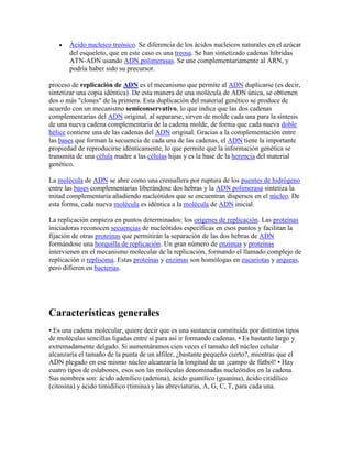 Ácido nucleico treósico. Se diferencia de los ácidos nucleicos naturales en el azúcar
del esqueleto, que en este caso es una treosa. Se han sintetizado cadenas híbridas
ATN-ADN usando ADN polimerasas. Se une complementariamente al ARN, y
podría haber sido su precursor.
proceso de replicación de ADN es el mecanismo que permite al ADN duplicarse (es decir,
sintetizar una copia idéntica). De esta manera de una molécula de ADN única, se obtienen
dos o más "clones" de la primera. Esta duplicación del material genético se produce de
acuerdo con un mecanismo semiconservativo, lo que indica que las dos cadenas
complementarias del ADN original, al separarse, sirven de molde cada una para la síntesis
de una nueva cadena complementaria de la cadena molde, de forma que cada nueva doble
hélice contiene una de las cadenas del ADN original. Gracias a la complementación entre
las bases que forman la secuencia de cada una de las cadenas, el ADN tiene la importante
propiedad de reproducirse idénticamente, lo que permite que la información genética se
transmita de una célula madre a las células hijas y es la base de la herencia del material
genético.
La molécula de ADN se abre como una cremallera por ruptura de los puentes de hidrógeno
entre las bases complementarias liberándose dos hebras y la ADN polimerasa sintetiza la
mitad complementaria añadiendo nucleótidos que se encuentran dispersos en el núcleo. De
esta forma, cada nueva molécula es idéntica a la molécula de ADN inicial.
La replicación empieza en puntos determinados: los orígenes de replicación. Las proteínas
iniciadoras reconocen secuencias de nucleótidos específicas en esos puntos y facilitan la
fijación de otras proteínas que permitirán la separación de las dos hebras de ADN
formándose una horquilla de replicación. Un gran número de enzimas y proteínas
intervienen en el mecanismo molecular de la replicación, formando el llamado complejo de
replicación o replisoma. Estas proteínas y enzimas son homólogas en eucariotas y arqueas,
pero difieren en bacterias.
Características generales
• Es una cadena molecular, quiere decir que es una sustancia constituida por distintos tipos
de moléculas sencillas ligadas entre sí para así ir formando cadenas. • Es bastante largo y
extremadamente delgado. Si aumentáramos cien veces el tamaño del núcleo celular
alcanzaría el tamaño de la punta de un alfiler, ¿bastante pequeño cierto?, mientras que el
ADN plegado en ese mismo núcleo alcanzaría la longitud de un ¡campo de fútbol! • Hay
cuatro tipos de eslabones, esos son las moléculas denominadas nucleótidos en la cadena.
Sus nombres son: ácido adenílico (adenina), ácido guanílico (guanina), ácido citidílico
(citosina) y ácido timidílico (timina) y las abreviaturas, A, G, C, T, para cada una.
 