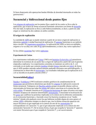 Si fuera dispersante sólo aparecerían bandas híbridas de densidad intermedia en todas las
generaciones.1
Secuencial y bidireccional desde puntos fijos
Los orígenes de replicación son los puntos fijos a partir de los cuales se lleva cabo la
replicación, que avanza de forma secuencial formando estructuras con forma de horquilla.
Por otro lado, la replicación se lleva a cabo bidireccionalmente, es decir, a partir de cada
origen se sintetizan las dos cadenas en ambos sentidos.
El origen de replicación
La cantidad de ADN que se puede sintetizar a partir de un único origen de replicación se
denomina replicón o unidad funcional de replicación. El genoma bacteriano es un replicón
único circular. En organismos eucarióticos, la replicación del ADN se inicia en múltiples
orígenes a la vez (hay uno cada 20 kb aproximadamente), es decir, hay varios replicones.2
En las células eucariotas hay varios replicones
Experimento de Cairns
Los experimentos realizados por Cairns (1963) con bacterias Escherichia coli permitieron
determinar la existencia de ese punto fijo u origen de replicación a partir del cual el genoma
empezaba a replicarse. Los experimentos consistían en mantener un cultivo de E. coli
creciendo en un medio que contenía timidina tritiada (timina marcada con tritio), de forma
que el ADN quedara marcado radiactivamente pudiendo efectuarse una autorradiografía. A
continuación se observaba al microscopio. Los resultados indicaban que la replicación en E.
coli se iniciaba en un punto concreto (OriC).3
Secuencialidad[editar]
Sueoka y Yoshikawa (1963) realizaron estudios genéticos de complementación de
mutaciones que permitieron determinar que desde los orígenes la replicación avanza de
forma secuencial. Trabajaron con Bacillus subtilis porque era posible obtener cultivos
sincronizados de forma que todas las células del cultivo estuvieran en la misma fase del
ciclo celular. El método consistía en la conjugación bacteriana de cepas silvestres con cepas
mutantes incapaces de sintetizar determinados aminoácidos. Conociendo la localización de
los genes que codifican las proteínas implicadas en la síntesis de los diferentes aminoácidos
en el cromosoma bacteriano, y haciendo crecer las bacterias receptoras en un "medio
mínimo" (donde sólo pudiesen crecer las que hubieran recibido alguno de estos genes), al
extraer ADN a diferentes tiempos se observó que, tras la última extracción aparecía con
mayor frecuencia el gen implicado en la síntesis de uno de los aminoácidos (el
correspondiente a la "posición 1"), que el gen adyacente implicado en la síntesis de otro
aminoácido ("posición 2"). De la misma forma, el gen que ocupaba la "posición 3" aparecía
con menor frecuencia que el que ocupaba la "posición 2", y así sucesivamente.
 