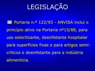 LEGISLAÇÃO Portaria n.º 122/93 - ANVISA inclui o princípio ativo na Portaria nº15/88, para uso esterilizante, desinfetante hospitalar para superfícies fixas e para artigos semi-críticos e desinfetante para a indústria alimentícia. 