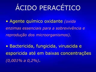 ÁCIDO PERACÉTICO Agente químico oxidante   (oxida enzimas essenciais para a sobrevivência e reprodução dos microorganismos) . Bactericida, fungicida, viruscida e esporicida até em baixas concentrações  (0,001% a 0,2%) . 