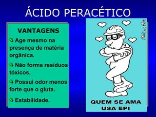 ÁCIDO PERACÉTICO VANTAGENS Age mesmo na presença de matéria orgânica. Não forma resíduos tóxicos. Possui odor menos forte que o gluta. DESVANTAGENS É corrosivo para cobre, bronze, aço carbono e ferro galvanizado. Risco de lesão ocular grave se houver contato. Estabilidade. 