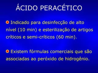 ÁCIDO PERACÉTICO Indicado para desinfecção de alto nível (10 min) e esterilização de artigos críticos e semi-críticos (60 min).  Existem fórmulas comerciais que são associadas ao peróxido de hidrogênio.  