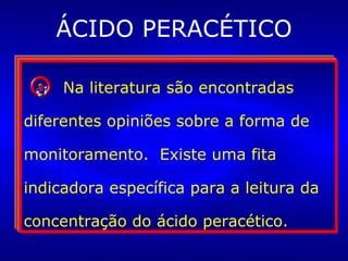 ÁCIDO PERACÉTICO A esterilização à frio (imersão de  artigos em um germicida líquido)  é uma opção, embora não seja  amplamente utilizada devido às  dificuldades de operacionalização  segura do processo. Os artigos esterilizados por  esse meio deverão ser  utilizados imediatamente.  Antes, porém, devem ser  enxaguados com água estéril. Na literatura são encontradas diferentes opiniões sobre a forma de monitoramento.  Existe uma fita indicadora específica para a leitura da concentração do ácido peracético. 