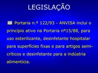 LEGISLAÇÃO
Portaria n.º 122/93 - ANVISA inclui o
princípio ativo na Portaria nº15/88, para
uso esterilizante, desinfetante hospitalar
para superfícies fixas e para artigos semi-
críticos e desinfetante para a indústria
alimentícia.
 