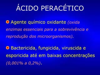 ÁCIDO PERACÉTICO
Agente químico oxidante (oxida
enzimas essenciais para a sobrevivência e
reprodução dos microorganismos).
Bactericida, fungicida, viruscida e
esporicida até em baixas concentrações
(0,001% a 0,2%).
 