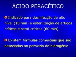 ÁCIDO PERACÉTICO
Indicado para desinfecção de alto
nível (10 min) e esterilização de artigos
críticos e semi-críticos (60 min).
Existem fórmulas comerciais que são
associadas ao peróxido de hidrogênio.
 
