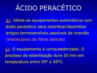 ÁCIDO PERACÉTICO
Utiliza-se equipamentos automáticos com
ácido peracético para esterilizar/desinfetar
artigos termosensíveis passíveis de imersão
(endoscópios de fibras ópticas).
O equipamento é computadorizado. O
processo de esterilização dura 20 min em
temperatura entre 50° a 56°C.
 