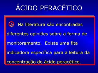 ÁCIDO PERACÉTICO
A esterilização à frio (imersão de
artigos em um germicida líquido)
é uma opção, embora não seja
amplamente utilizada devido às
dificuldades de operacionalização
segura do processo.
A esterilização à frio (imersão de
artigos em um germicida líquido)
é uma opção, embora não seja
amplamente utilizada devido às
dificuldades de operacionalização
segura do processo.
Os artigos esterilizados por
esse meio deverão ser utilizados
imediatamente. Antes, porém,
devem ser enxaguados com água
estéril.
Os artigos esterilizados por
esse meio deverão ser utilizados
imediatamente. Antes, porém,
devem ser enxaguados com água
estéril.
Na literatura são encontradas
diferentes opiniões sobre a forma de
monitoramento. Existe uma fita
indicadora específica para a leitura da
concentração do ácido peracético.
Na literatura são encontradas
diferentes opiniões sobre a forma de
monitoramento. Existe uma fita
indicadora específica para a leitura da
concentração do ácido peracético.
 