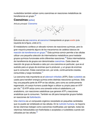 nucleótidos también actúan como coenzimas en reacciones metabólicas de
transferencia en grupo.39

Coenzimas [editar]
Artículo principal: Coenzima

Estructura de una coenzima, el coenzima A transportando un grupo acetilo (a la
izquierda de la figura, unido al S).

El metabolismo conlleva un elevado número de reacciones químicas, pero la
gran mayoría presenta alguno de los mecanismos de catálisis básicos de
reacción de transferencia en grupo.40 Esta química común permite a las células
utilizar una pequeña colección de intermediarios metabólicos para trasladar
grupos químicos funcionales entre diferentes reacciones.39 Estos intermediarios
de transferencia de grupos son denominados coenzimas. Cada clase de
reacción de grupo es llevada a cabo por una coenzima en particular, que es el
sustrato para un grupo de enzimas que lo producen, y un grupo de enzimas
que lo consumen. Estas coenzimas son, por ende, continuamente creadas,
consumidas y luego recicladas.41
La coenzima más importante es el adenosín trifosfato (ATP). Este nucleótido es
usado para transferir energía química entre distintas reacciones químicas. Sólo
hay una pequeña parte de ATP en las células, pero como es continuamente
regenerado, el cuerpo humano puede llegar a utilizar su propio peso en ATP
por día.41 El ATP actúa como una conexión entre el catabolismo y el
anabolismo, con reacciones catabólicas que generan ATP y reacciones
anabólicas que lo consumen. También es útil para transportar grupos fosfato
en reacciones de fosforilación.
Una vitamina es un compuesto orgánico necesitado en pequeñas cantidades
que no puede ser sintetizado en las células. En la nutrición humana, la mayoría
de las vitaminas trabajan como coenzimas modificadas; por ejemplo, todas las
vitaminas hidrosolubles son fosforiladas o acopladas a nucleótidos cuando son
utilizadas por las células.42

 