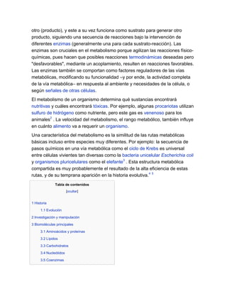otro (producto), y este a su vez funciona como sustrato para generar otro
producto, siguiendo una secuencia de reacciones bajo la intervención de
diferentes enzimas (generalmente una para cada sustrato-reacción). Las
enzimas son cruciales en el metabolismo porque agilizan las reacciones físicoquímicas, pues hacen que posibles reacciones termodinámicas deseadas pero
"desfavorables", mediante un acoplamiento, resulten en reacciones favorables.
Las enzimas también se comportan como factores reguladores de las vías
metabólicas, modificando su funcionalidad –y por ende, la actividad completa
de la vía metabólica– en respuesta al ambiente y necesidades de la célula, o
según señales de otras células.
El metabolismo de un organismo determina qué sustancias encontrará
nutritivas y cuáles encontrará tóxicas. Por ejemplo, algunas procariotas utilizan
sulfuro de hidrógeno como nutriente, pero este gas es venenoso para los
animales2 . La velocidad del metabolismo, el rango metabólico, también influye
en cuánto alimento va a requerir un organismo.
Una característica del metabolismo es la similitud de las rutas metabólicas
básicas incluso entre especies muy diferentes. Por ejemplo: la secuencia de
pasos químicos en una vía metabólica como el ciclo de Krebs es universal
entre células vivientes tan diversas como la bacteria unicelular Escherichia coli
y organismos pluricelulares como el elefante3 . Esta estructura metabólica
compartida es muy probablemente el resultado de la alta eficiencia de estas
rutas, y de su temprana aparición en la historia evolutiva.4 5
Tabla de contenidos
[ocultar]

1 Historia
1.1 Evolución
2 Investigación y manipulación
3 Biomoléculas principales
3.1 Aminoácidos y proteínas
3.2 Lípidos
3.3 Carbohidratos
3.4 Nucleótidos
3.5 Coenzimas

 