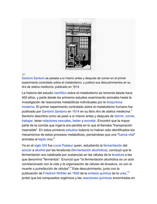 Santorio Santorio se pesaba a sí mismo antes y después de comer en el primer
experimento controlado sobre el metabolismo, y publicó sus descubrimientos en su
Ars de statica medecina, publicado en 1614.

La historia del estudio científico sobre el metabolismo se remonta desde hace
400 años, y parte desde los primeros estudios examinando animales hasta la
investigación de reacciones metabólicas individuales por la bioquímica
moderna. El primer experimento controlado sobre el metabolismo humano fue
publicado por Santorio Santorio en 1614 en su libro Ars de statica medecina.7
Santorio describía como se pesó a sí mismo antes y después de dormir, comer,
trabajar, tener relaciones sexuales, beber y excretar. Encontró que la mayor
parte de la comida que ingería era perdida en lo que él llamaba "transpiración
insensible". En estos primeros estudios todavía no habían sido identificados los
mecanismos de estos procesos metabólicos, pensándose que una "fuerza vital"
animaba al tejido vivo.8
Ya en el siglo XIX fue Louis Pasteur quien, estudiando la fermentación del
azúcar a alcohol por las levaduras (fermentación alcohólica), concluyó que la
fermentación era catalizada por sustancias en las células de la levadura a las
que denominó "fermentos". Enunció que "la fermentación alcohólica es un acto
correlacionado con la vida y la organización de células de levadura, no con la
muerte o putrefacción de células".9 Este descubrimiento, junto con la
publicación de Friedrich Wöhler en 1828 de la síntesis química de la urea,10
probó que los compuestos orgánicos y las reacciones químicas encontradas en

 