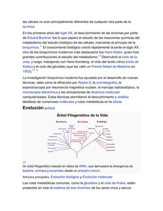 las células no eran principalmente diferentes de cualquier otra parte de la
química.
En los primeros años del siglo XX, el descubrimiento de las enzimas por parte
de Eduard Buchner fue lo que separó el estudio de las reacciones químicas del
metabolismo del estudio biológico de las células, marcando el principio de la
bioquímica.11 El conocimiento biológico creció rápidamente durante el siglo XX.
Uno de los bioquímicos modernos más destacados fue Hans Krebs, quien hizo
grandes contribuciones al estudio del metabolismo.12 Descrubrió el ciclo de la
urea, y luego, trabajando con Hans Kornberg, el ciclo del ácido cítrico (ciclo de
Krebs) y el ciclo del glioxilato (que les valió un Premio Nobel de Medicina en
1953).13 14
La investigación bioquímica moderna fue ayudada por el desarrollo de nuevas
técnicas, tales como la difracción por Rayos-X, la cromatografía, la
espectroscopia por resonancia magnética nuclear, el marcaje radioisotópico, la
microscopía electrónica y las simulaciones de dinámica molecular
computarizadas. Estas técnicas permitieron el descubrimiento y análisis
detallado de numerosas moléculas y rutas metabólicas en la célula.

Evolución [editar]

Un árbol filogenético basado en datos de ARNr, que demuestra la divergencia de
bacteria, archaea y eucariotas desde un ancestro común.
Artículos principales: Evolución biológica y Evolución molecular

Las rutas metabólicas comunes, como la glucólisis y el ciclo de Krebs, están
presentes en todo el sistema de tres dominios de los seres vivos y estuvo

 