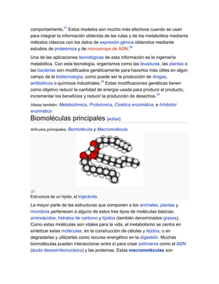 comportamiento.27 Estos modelos son mucho más efectivos cuando se usan
para integrar la información obtenida de las rutas y de los metabolitos mediante
métodos clásicos con los datos de expresión génica obtenidos mediante
estudios de proteómica y de microarrays de ADN.28
Una de las aplicaciones tecnológicas de esta información es la ingeniería
metabólica. Con esta tecnología, organismos como las levaduras, las plantas o
las bacterias son modificados genéticamente para hacerlos más útiles en algún
campo de la biotecnología, como puede ser la producción de drogas,
antibióticos o químicos industriales.29 Estas modificaciones genéticas tienen
como objetivo reducir la cantidad de energía usada para producir el producto,
incrementar los beneficios y reducir la producción de desechos.30
Véase también: Metabolómica, Proteómica, Cinética enzimática, e Inhibidor

enzimático

Biomoléculas principales [editar]
Artículos principales: Biomolécula y Macromolécula

Estructura de un lípido, el triglicérido.

La mayor parte de las estructuras que componen a los animales, plantas y
microbios pertenecen a alguno de estos tres tipos de moléculas básicas:
aminoácidos, hidratos de carbono y lípidos (también denominados grasas).
Como estas moléculas son vitales para la vida, el metabolismo se centra en
sintetizar estas moléculas, en la construcción de células y tejidos, o en
degradarlas y utilizarlas como recurso energético en la digestión. Muchas
biomoléculas pueden interaccionar entre sí para crear polímeros como el ADN
(ácido desoxirribonucleico) y las proteínas. Estas macromoléculas son

 